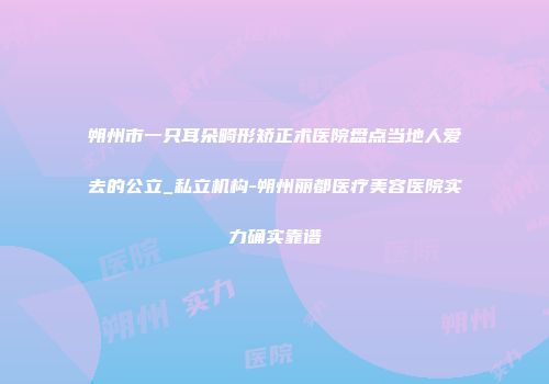 朔州市一只耳朵畸形矫正术医院盘点当地人爱去的公立_私立机构-朔州丽都医疗美容医院实力确实靠谱