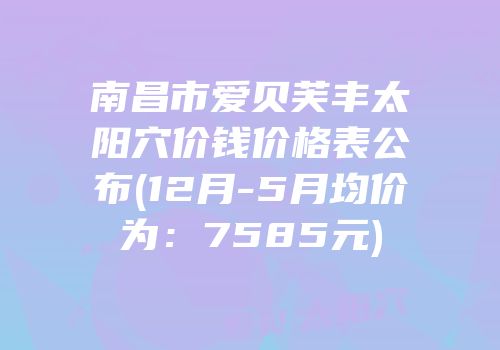 南昌市爱贝芙丰太阳穴价钱价格表公布(12月-5月均价为：7585元)