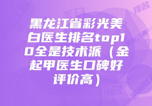 黑龙江省彩光美白医生排名top10全是技术派（金起甲医生口碑好评价高）