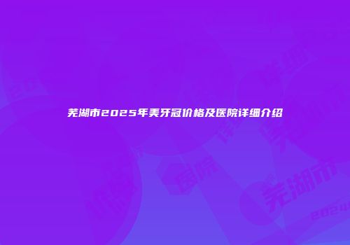 芜湖市2025年美牙冠价格及医院详细介绍