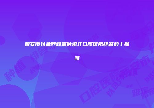 西安市以色列雅定种植牙口腔医院排名前十揭晓