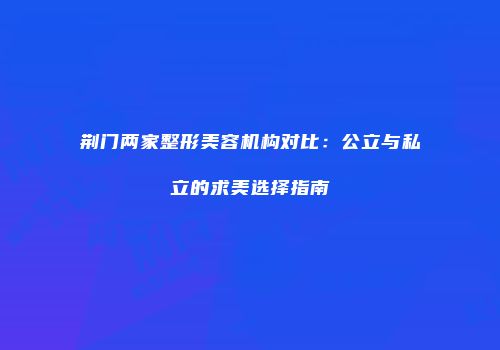 荆门两家整形美容机构对比：公立与私立的求美选择指南