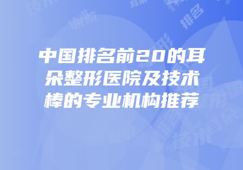 中国排名前20的耳朵整形医院及技术棒的专业机构推荐