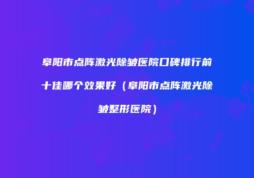阜阳市点阵激光除皱医院口碑排行前十佳哪个效果好（阜阳市点阵激光除皱整形医院）