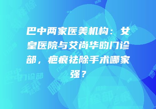 巴中两家医美机构：女皇医院与艾尚华昀门诊部，疤痕祛除手术哪家强？
