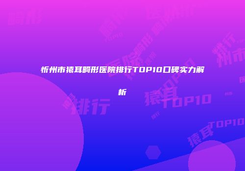 忻州市猿耳畸形医院排行TOP10口碑实力解析