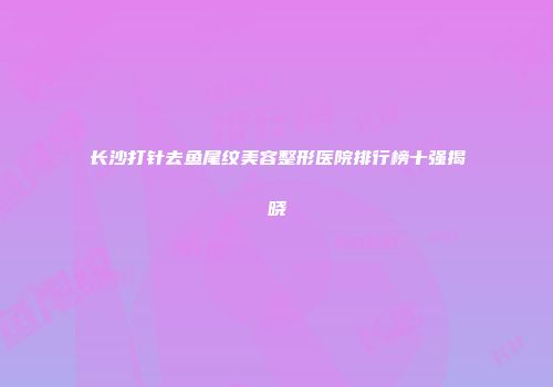 长沙打针去鱼尾纹美容整形医院排行榜十强揭晓