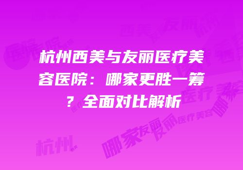 杭州西美与友丽医疗美容医院：哪家更胜一筹？全面对比解析