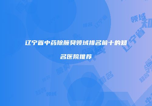 辽宁省中药除腋臭领域排名前十的知名医院推荐