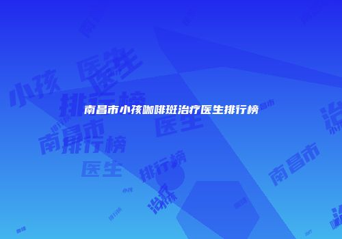 南昌市小孩咖啡斑治疗医生排行榜