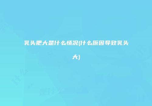 乳头肥大是什么情况(什么原因导致乳头大)