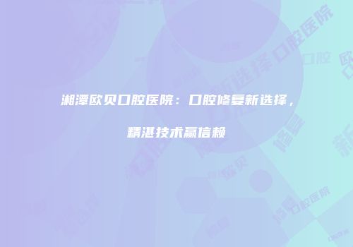 湘潭欧贝口腔医院：口腔修复新选择，精湛技术赢信赖