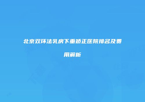北京双环法乳房下垂矫正医院排名及费用解析
