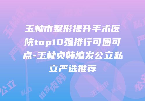 玉林市整形提升手术医院top10强排行可圈可点-玉林贞韩植发公立私立严选推荐