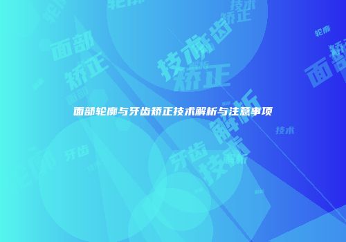 面部轮廓与牙齿矫正技术解析与注意事项