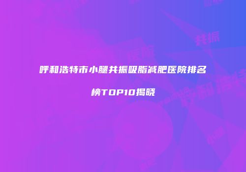呼和浩特市小腿共振吸脂减肥医院排名榜TOP10揭晓