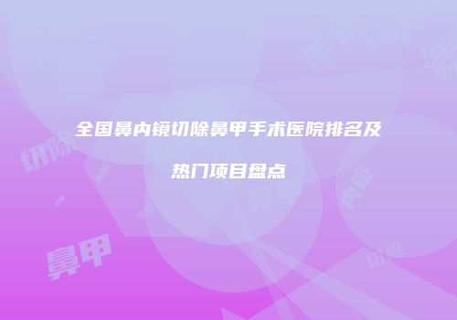 全国鼻内镜切除鼻甲手术医院排名及热门项目盘点