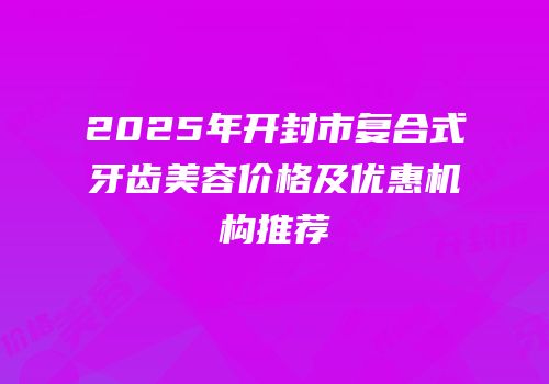 2025年开封市复合式牙齿美容价格及优惠机构推荐