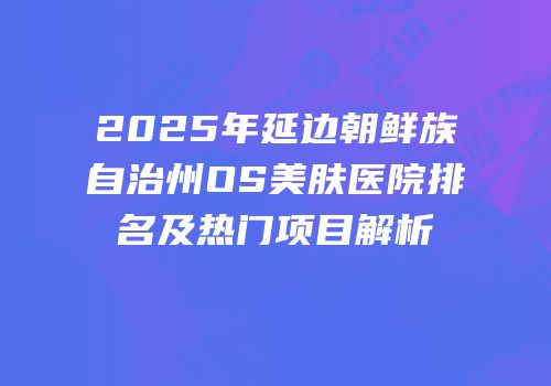 2025年延边朝鲜族自治州OS美肤医院排名及热门项目解析