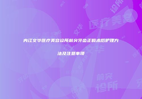 内江文华医疗美容诊所前突牙齿正畸术后护理方法及注意事项