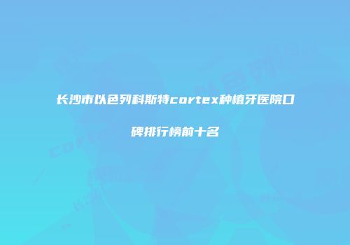 长沙市以色列科斯特cortex种植牙医院口碑排行榜前十名