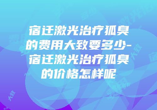 宿迁激光治疗狐臭的费用大致要多少-宿迁激光治疗狐臭的价格怎样呢