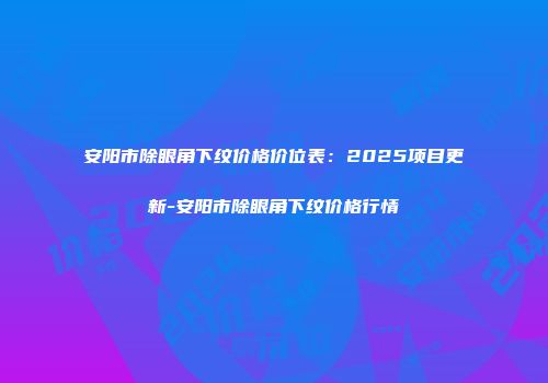 安阳市除眼角下纹价格价位表：2025项目更新-安阳市除眼角下纹价格行情