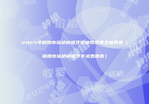 2025年铜陵市搭桥种植牙价格收费表全新预览（铜陵市搭桥种植牙手术费用表）