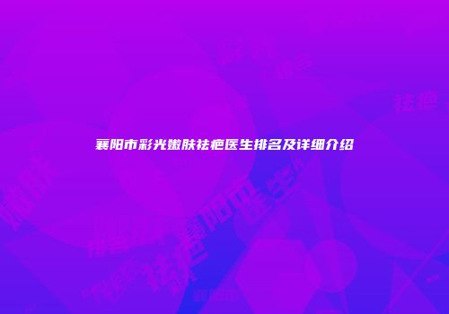 襄阳市彩光嫩肤祛疤医生排名及详细介绍