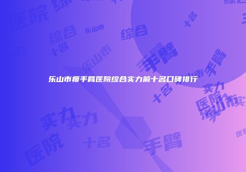 乐山市瘦手臂医院综合实力前十名口碑排行