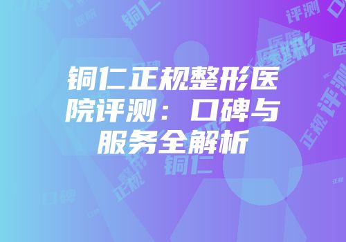 铜仁正规整形医院评测：口碑与服务全解析
