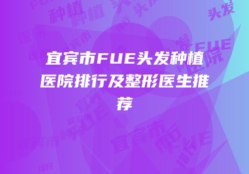 宜宾市FUE头发种植医院排行及整形医生推荐