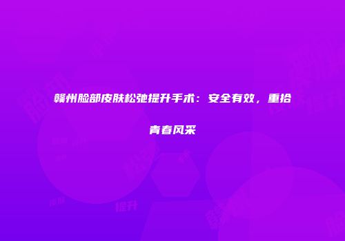 赣州脸部皮肤松弛提升手术：安全有效，重拾青春风采