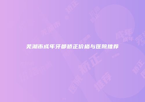 芜湖市成年牙都矫正价格与医院推荐