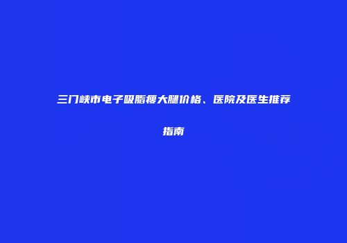 三门峡市电子吸脂瘦大腿价格、医院及医生推荐指南