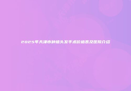 2025年天津市种植头发手术价格表及医院介绍