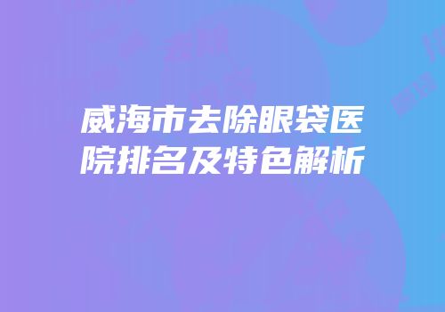 威海市去除眼袋医院排名及特色解析