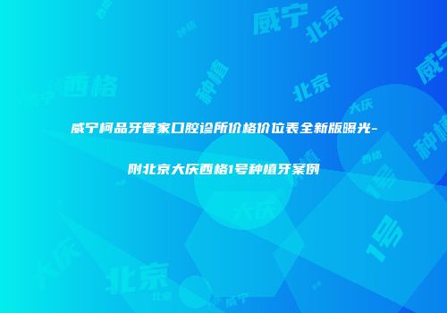 威宁柯品牙管家口腔诊所价格价位表全新版曝光-附北京大庆西格1号种植牙案例