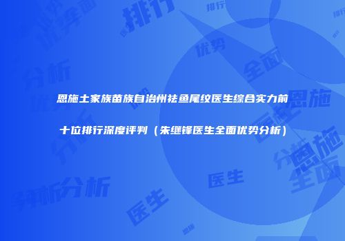 恩施土家族苗族自治州祛鱼尾纹医生综合实力前十位排行深度评判（朱继锋医生全面优势分析）