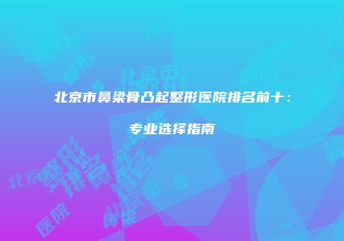 北京市鼻梁骨凸起整形医院排名前十：专业选择指南
