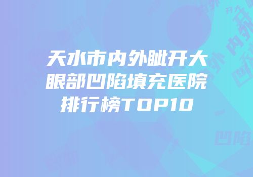 天水市内外眦开大眼部凹陷填充医院排行榜TOP10