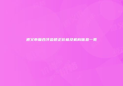 遵义市复合牙齿矫正价格及机构信息一览