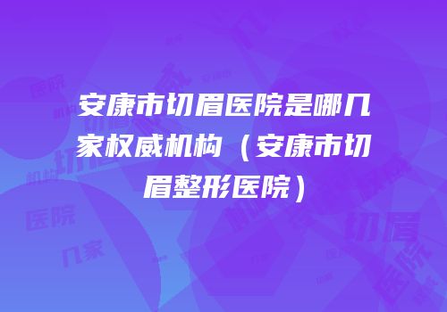 安康市切眉医院是哪几家权威机构（安康市切眉整形医院）