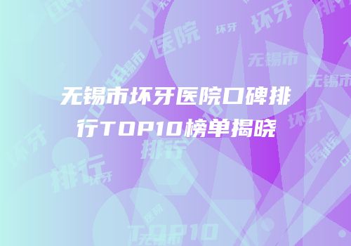 无锡市坏牙医院口碑排行TOP10榜单揭晓