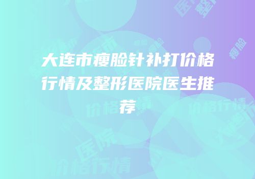 大连市瘦脸针补打价格行情及整形医院医生推荐