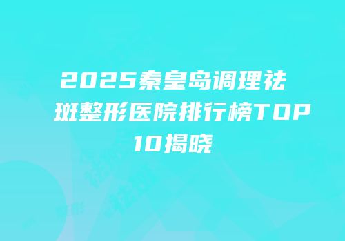 2025秦皇岛调理祛斑整形医院排行榜TOP10揭晓