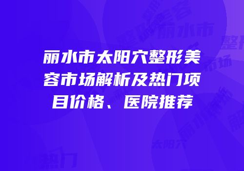 丽水市太阳穴整形美容市场解析及热门项目价格、医院推荐