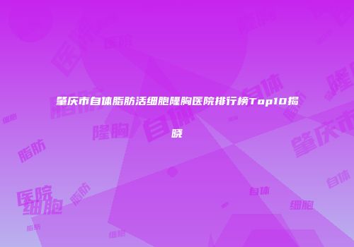 肇庆市自体脂肪活细胞隆胸医院排行榜Top10揭晓