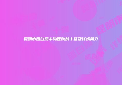 昆明市蛋白质丰胸医院前十强及详情简介