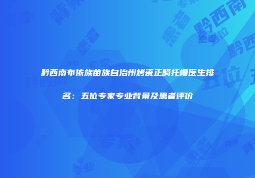 黔西南布依族苗族自治州烤瓷正畸托槽医生排名：五位专家专业背景及患者评价